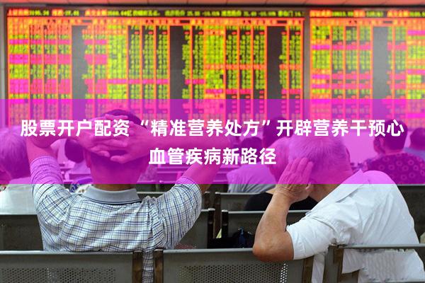 股票开户配资 “精准营养处方”开辟营养干预心血管疾病新路径