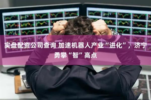 实盘配资公司查询 加速机器人产业“进化”，济宁勇攀“智”高点