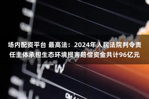 场内配资平台 最高法：2024年人民法院判令责任主体承担生态环境损害赔偿资金共计96亿元