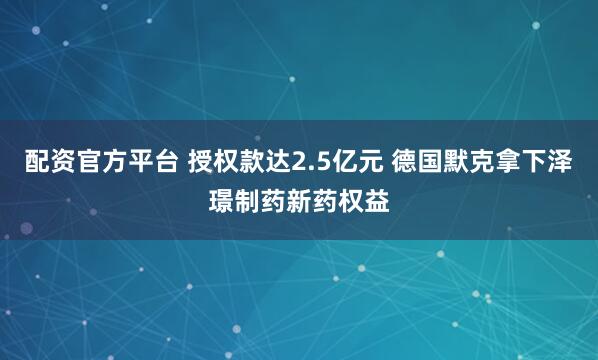 配资官方平台 授权款达2.5亿元 德国默克拿下泽璟制药新药权益