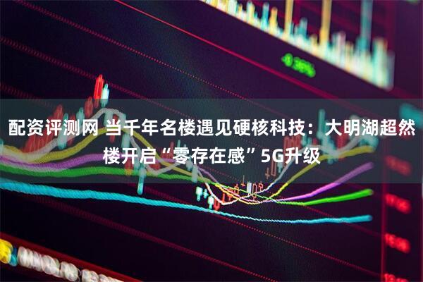 配资评测网 当千年名楼遇见硬核科技：大明湖超然楼开启“零存在感”5G升级