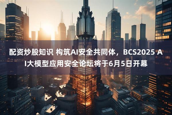 配资炒股知识 构筑AI安全共同体，BCS2025 AI大模型应用安全论坛将于6月5日开幕