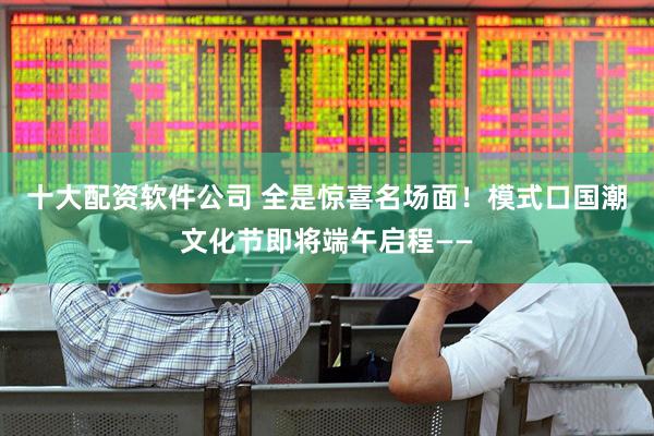 十大配资软件公司 全是惊喜名场面！模式口国潮文化节即将端午启程——