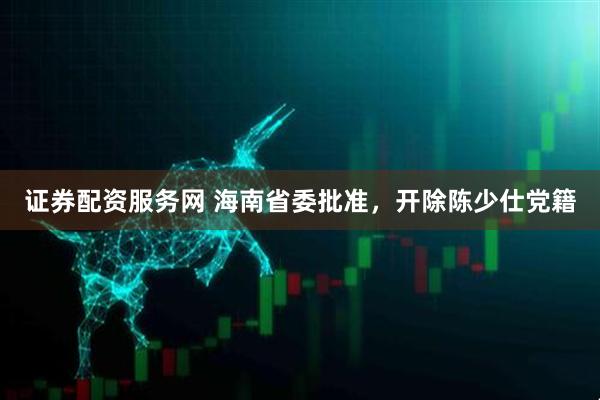 证券配资服务网 海南省委批准，开除陈少仕党籍