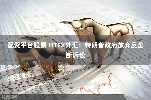 配资平台股票 HTFX外汇：特朗普政府放弃反垄断诉讼