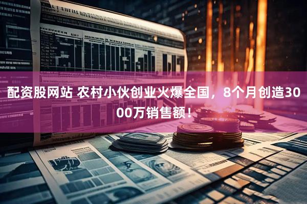 配资股网站 农村小伙创业火爆全国，8个月创造3000万销售额！