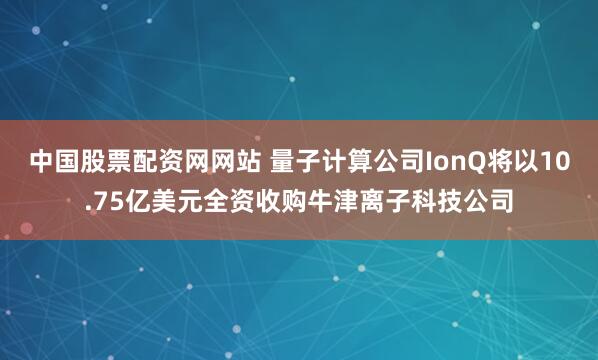 中国股票配资网网站 量子计算公司IonQ将以10.75亿美元全资收购牛津离子科技公司