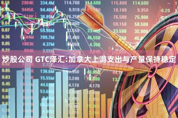 炒股公司 GTC泽汇:加拿大上游支出与产量保持稳定
