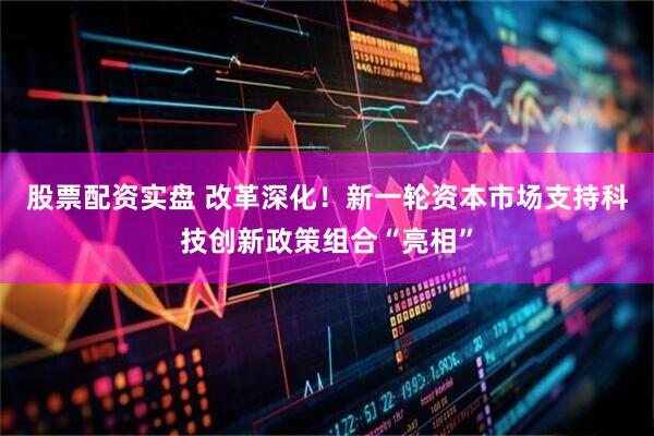 股票配资实盘 改革深化！新一轮资本市场支持科技创新政策组合“亮相”