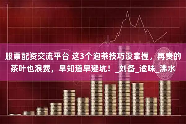 股票配资交流平台 这3个泡茶技巧没掌握，再贵的茶叶也浪费，早知道早避坑！_刘备_滋味_沸水