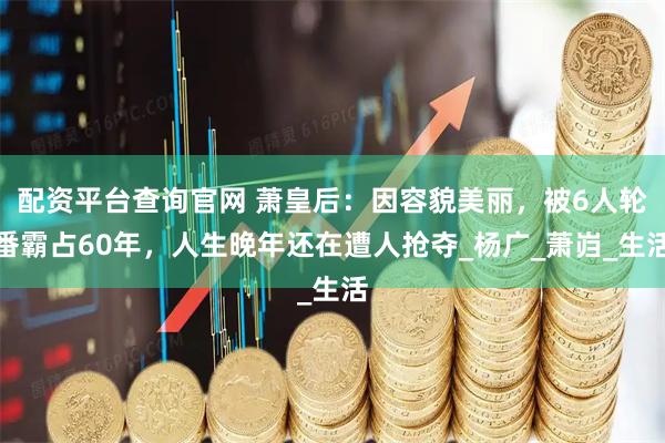 配资平台查询官网 萧皇后：因容貌美丽，被6人轮番霸占60年，人生晚年还在遭人抢夺_杨广_萧岿_生活