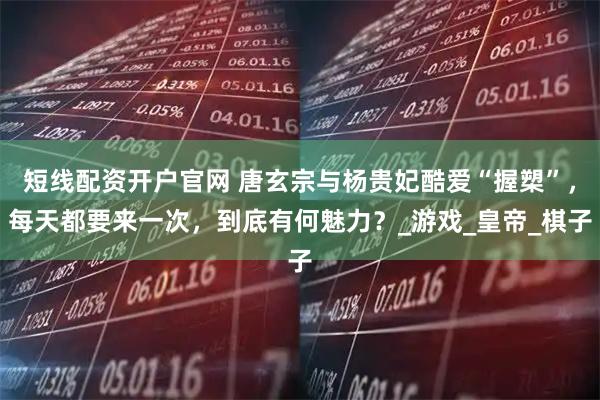 短线配资开户官网 唐玄宗与杨贵妃酷爱“握槊”，每天都要来一次，到底有何魅力？_游戏_皇帝_棋子