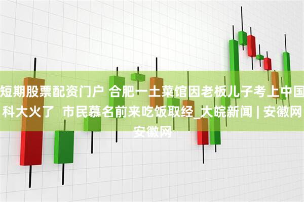 短期股票配资门户 合肥一土菜馆因老板儿子考上中国科大火了  市民慕名前来吃饭取经_大皖新闻 | 安徽网
