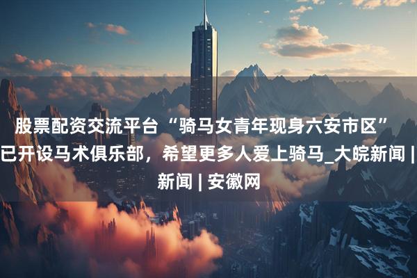 股票配资交流平台 “骑马女青年现身六安市区”  后续：已开设马术俱乐部，希望更多人爱上骑马_大皖新闻 | 安徽网