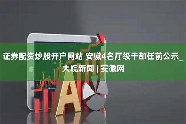 证券配资炒股开户网站 安徽4名厅级干部任前公示_大皖新闻 | 安徽网