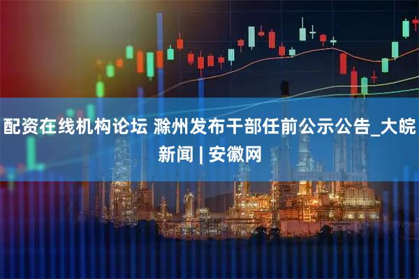 配资在线机构论坛 滁州发布干部任前公示公告_大皖新闻 | 安徽网