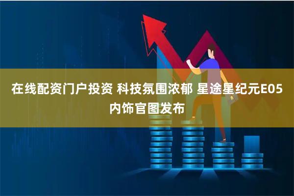 在线配资门户投资 科技氛围浓郁 星途星纪元E05内饰官图发布