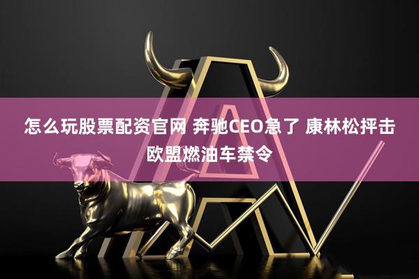 怎么玩股票配资官网 奔驰CEO急了 康林松抨击欧盟燃油车禁令
