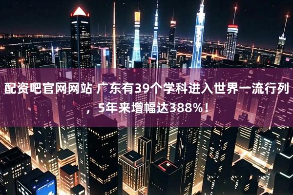 配资吧官网网站 广东有39个学科进入世界一流行列，5年来增幅达388%！