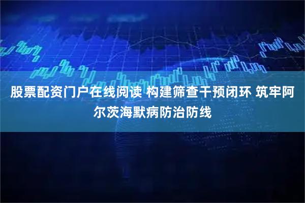 股票配资门户在线阅读 构建筛查干预闭环 筑牢阿尔茨海默病防治防线