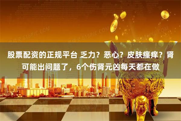 股票配资的正规平台 乏力？恶心？皮肤瘙痒？肾可能出问题了，6个伤肾元凶每天都在做