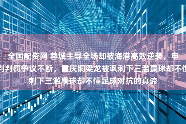全国配资网 蓉城主导全场却被海港高效逆袭，申花被拿来比较裁判判罚争议不断，重庆铜梁龙被讽刺下三滥赢球却不懂足球对抗的真谛