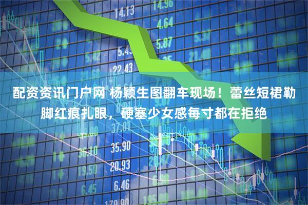 配资资讯门户网 杨颖生图翻车现场！蕾丝短裙勒脚红痕扎眼，硬塞少女感每寸都在拒绝