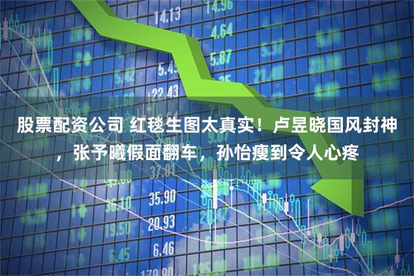 股票配资公司 红毯生图太真实！卢昱晓国风封神，张予曦假面翻车，孙怡瘦到令人心疼