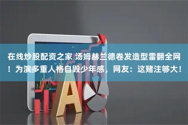 在线炒股配资之家 汤姆赫兰德卷发造型雷翻全网！为演多重人格自毁少年感，网友：这赌注够大！