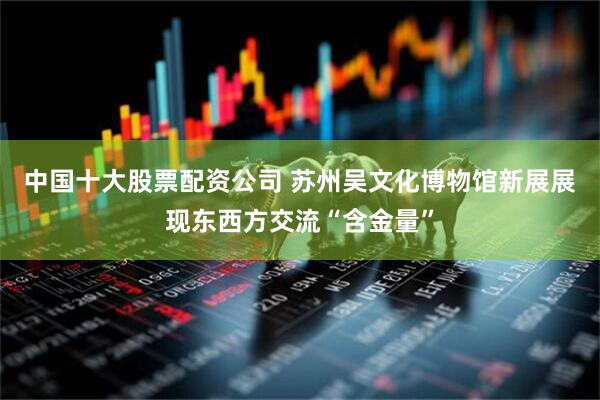 中国十大股票配资公司 苏州吴文化博物馆新展展现东西方交流“含金量”