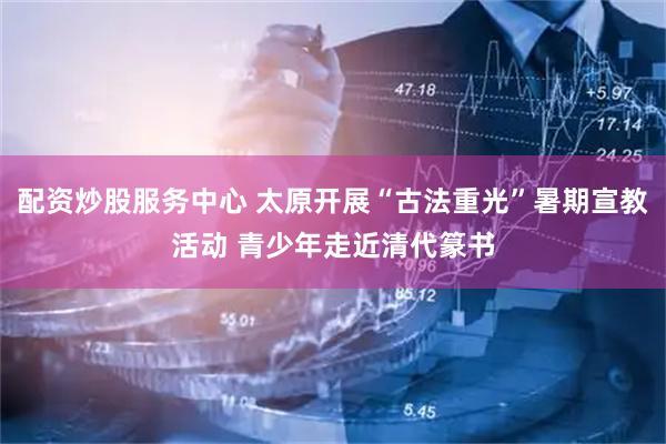 配资炒股服务中心 太原开展“古法重光”暑期宣教活动 青少年走近清代篆书