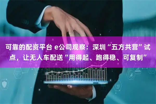 可靠的配资平台 e公司观察：深圳“五方共营”试点，让无人车配送“用得起、跑得稳、可复制”